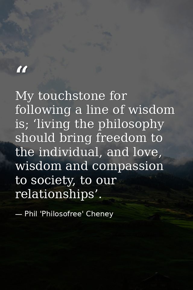 My touchstone for following a line of wisdom is; ‘living the philosophy should bring freedom to the individual, and love — Phil 'Philosofree' Cheney