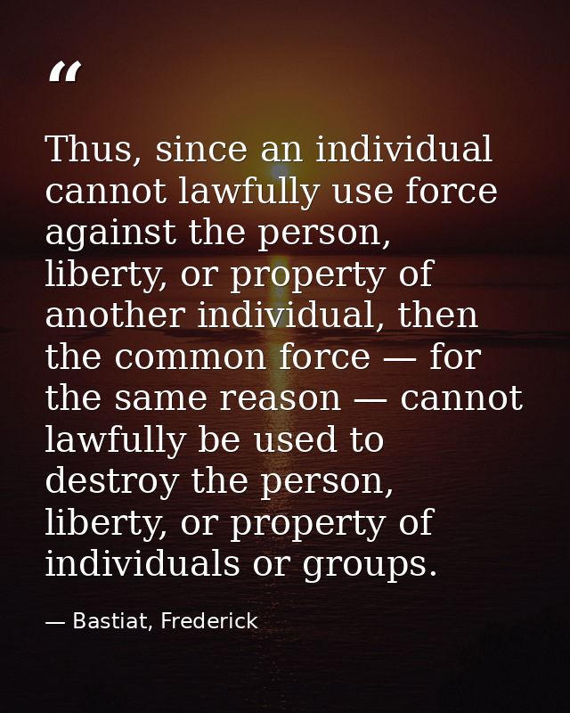 Thus, since an individual cannot lawfully use force against the person, liberty, or property of another individual, then — Bastiat, Frederick