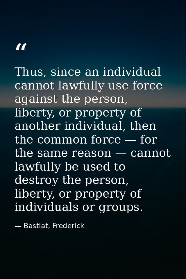 Thus, since an individual cannot lawfully use force against the person, liberty, or property of another individual, then — Bastiat, Frederick