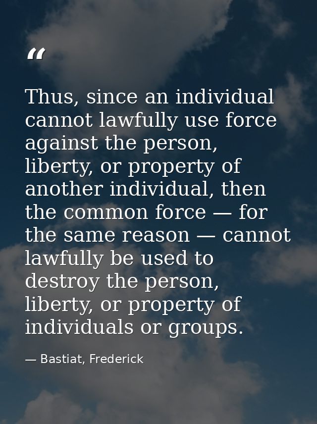 Thus, since an individual cannot lawfully use force against the person, liberty, or property of another individual, then — Bastiat, Frederick