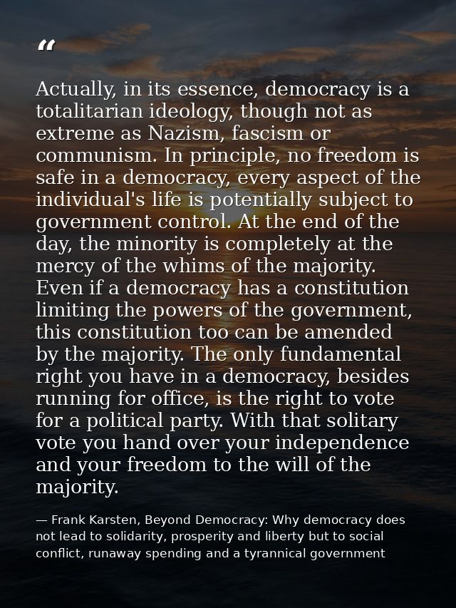 Actually, in its essence, democracy is a totalitarian ideology, though not as extreme as Nazism, fascism or communism. I — Frank Karsten, Beyond Democracy: Why democracy does not lead to solidarity, prosperity and liberty but to social conflict, runaway spending and a tyrannical government