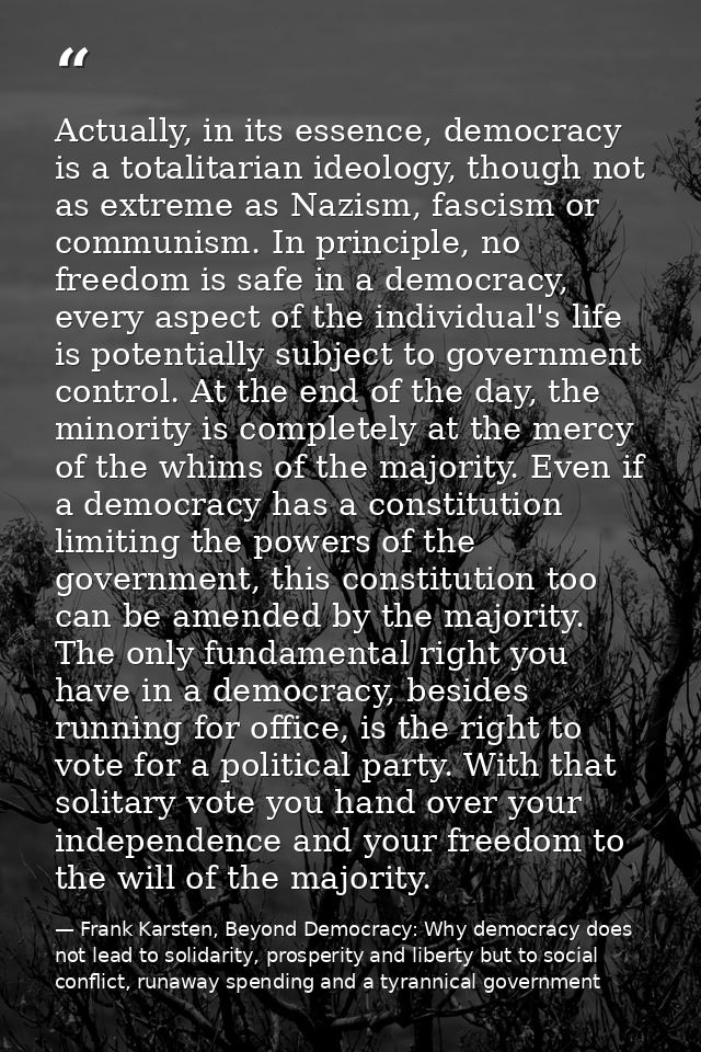 Actually, in its essence, democracy is a totalitarian ideology, though not as extreme as Nazism, fascism or communism. I — Frank Karsten, Beyond Democracy: Why democracy does not lead to solidarity, prosperity and liberty but to social conflict, runaway spending and a tyrannical government