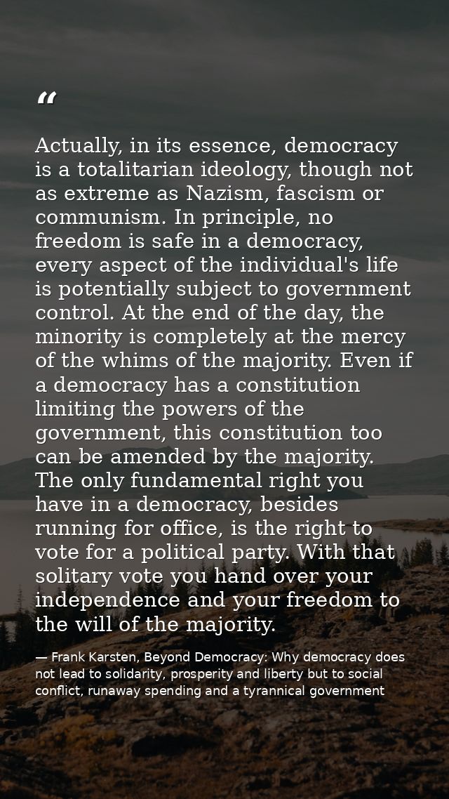 Actually, in its essence, democracy is a totalitarian ideology, though not as extreme as Nazism, fascism or communism. I — Frank Karsten, Beyond Democracy: Why democracy does not lead to solidarity, prosperity and liberty but to social conflict, runaway spending and a tyrannical government