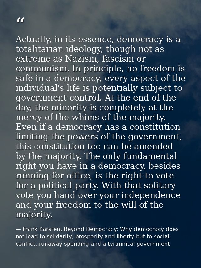 Actually, in its essence, democracy is a totalitarian ideology, though not as extreme as Nazism, fascism or communism. I — Frank Karsten, Beyond Democracy: Why democracy does not lead to solidarity, prosperity and liberty but to social conflict, runaway spending and a tyrannical government