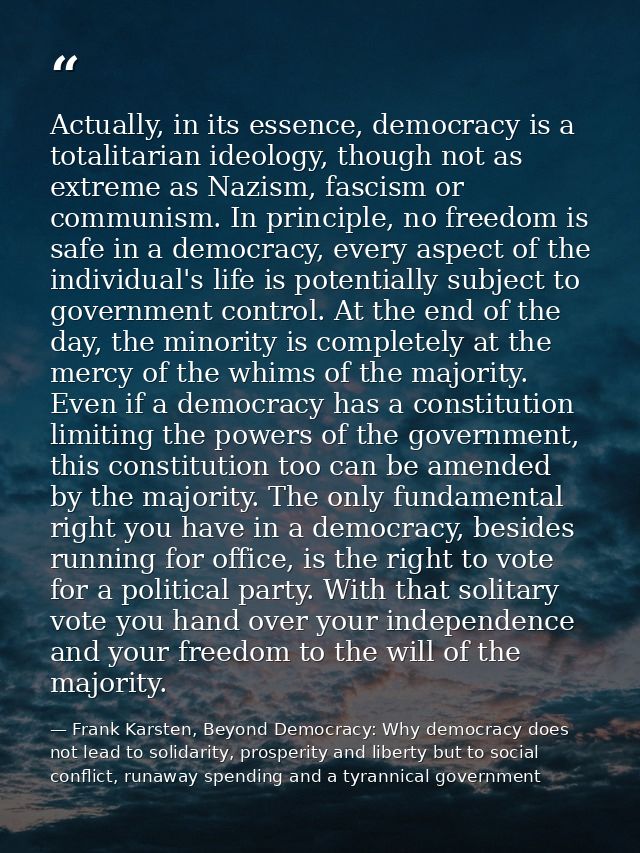 Actually, in its essence, democracy is a totalitarian ideology, though not as extreme as Nazism, fascism or communism. I — Frank Karsten, Beyond Democracy: Why democracy does not lead to solidarity, prosperity and liberty but to social conflict, runaway spending and a tyrannical government