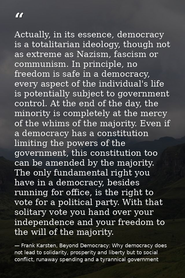 Actually, in its essence, democracy is a totalitarian ideology, though not as extreme as Nazism, fascism or communism. I — Frank Karsten, Beyond Democracy: Why democracy does not lead to solidarity, prosperity and liberty but to social conflict, runaway spending and a tyrannical government