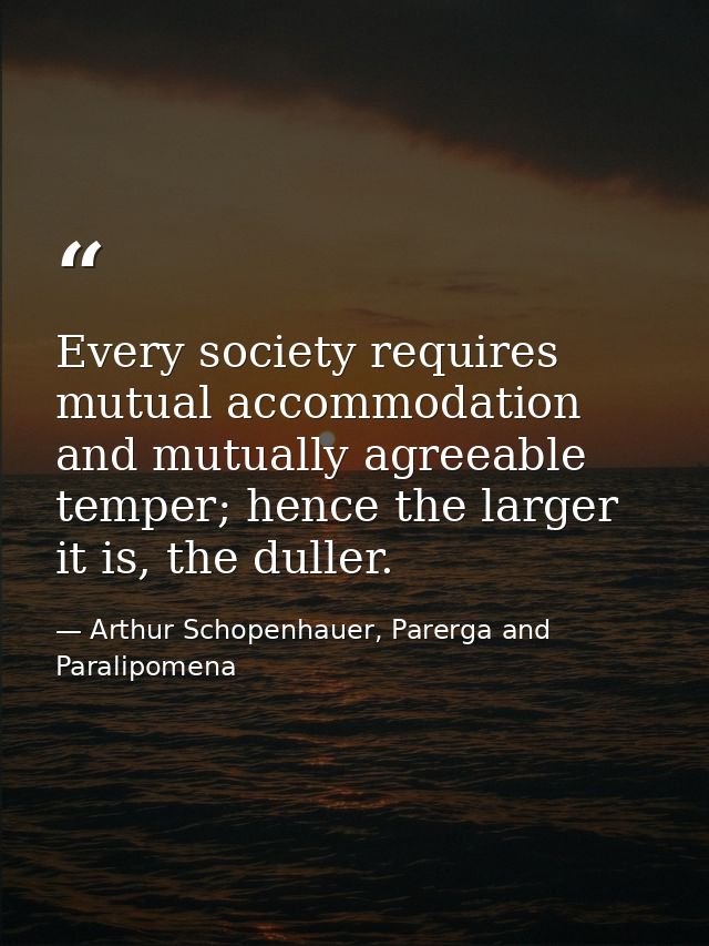 Every society requires mutual accommodation and mutually agreeable temper; hence the larger it is, the duller. — Arthur Schopenhauer, Parerga and Paralipomena