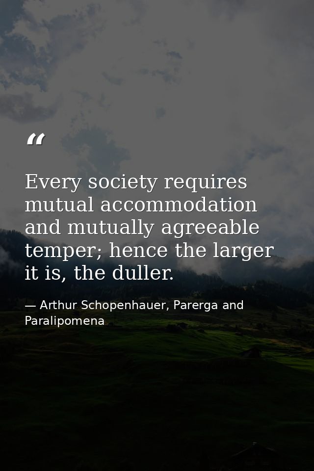 Every society requires mutual accommodation and mutually agreeable temper; hence the larger it is, the duller. — Arthur Schopenhauer, Parerga and Paralipomena