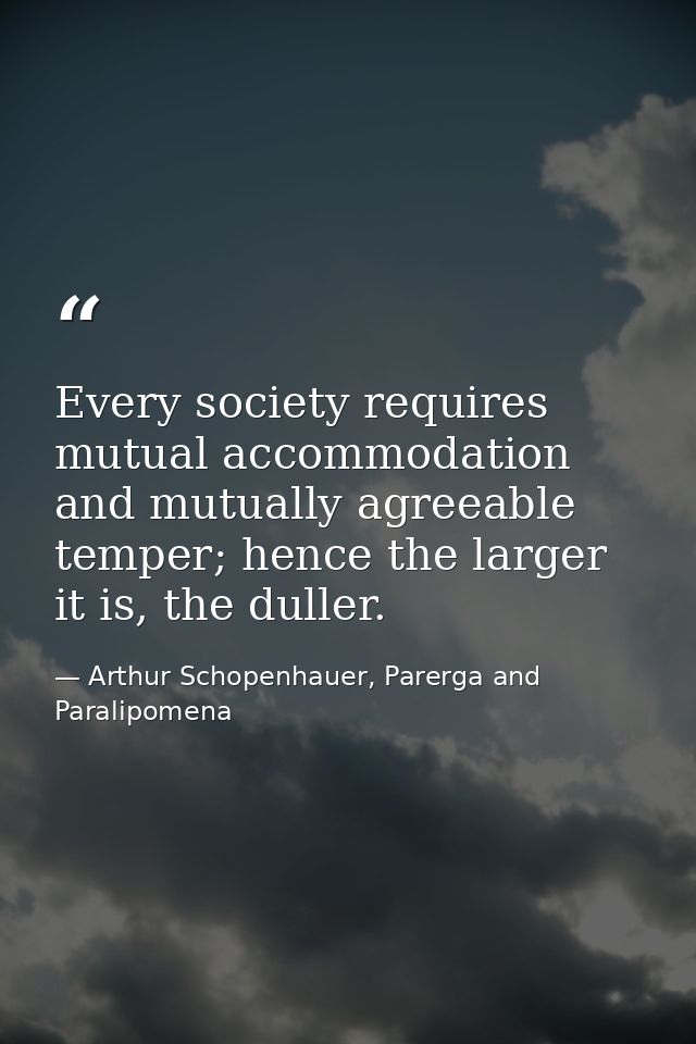 Every society requires mutual accommodation and mutually agreeable temper; hence the larger it is, the duller. — Arthur Schopenhauer, Parerga and Paralipomena