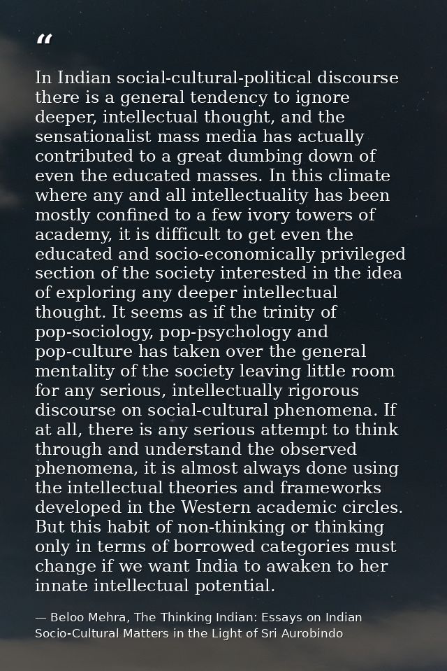In Indian social-cultural-political discourse there is a general tendency to ignore deeper, intellectual thought, and th — Beloo Mehra, The Thinking Indian: Essays on Indian Socio-Cultural Matters in the Light of Sri Aurobindo