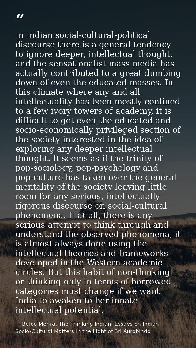 In Indian social-cultural-political discourse there is a general tendency to ignore deeper, intellectual thought, and th — Beloo Mehra, The Thinking Indian: Essays on Indian Socio-Cultural Matters in the Light of Sri Aurobindo