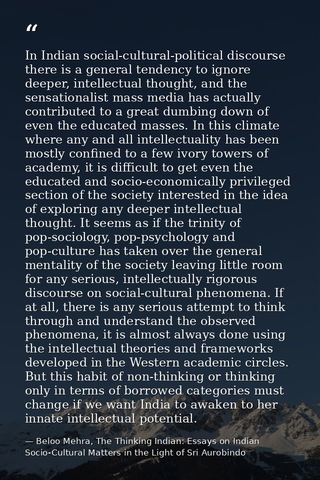 In Indian social-cultural-political discourse there is a general tendency to ignore deeper, intellectual thought, and th — Beloo Mehra, The Thinking Indian: Essays on Indian Socio-Cultural Matters in the Light of Sri Aurobindo