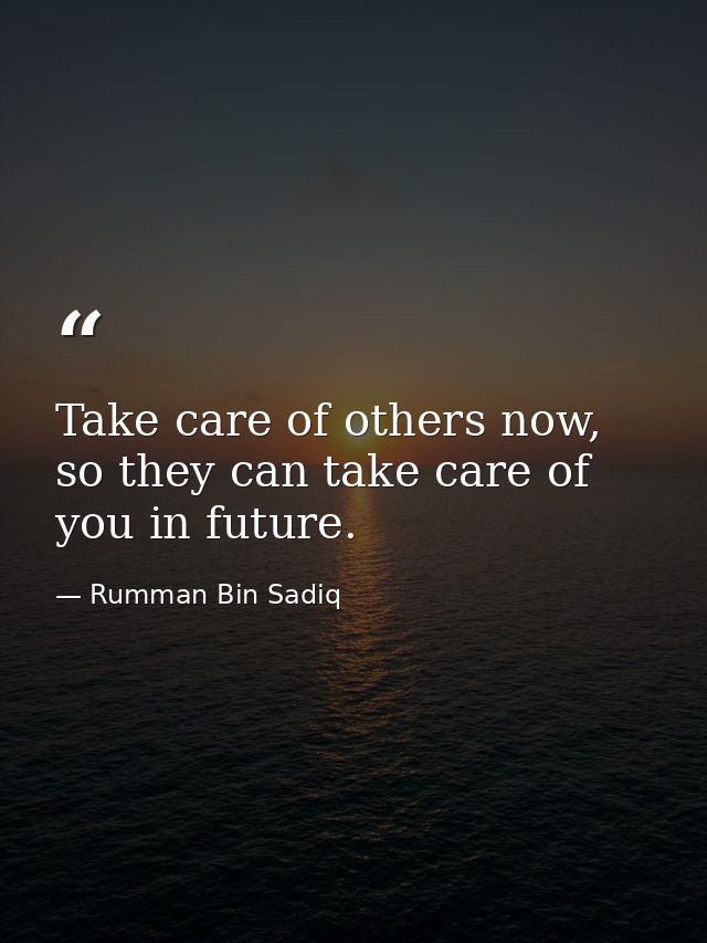 Take care of others now, so they can take care of you in future. — Rumman Bin Sadiq