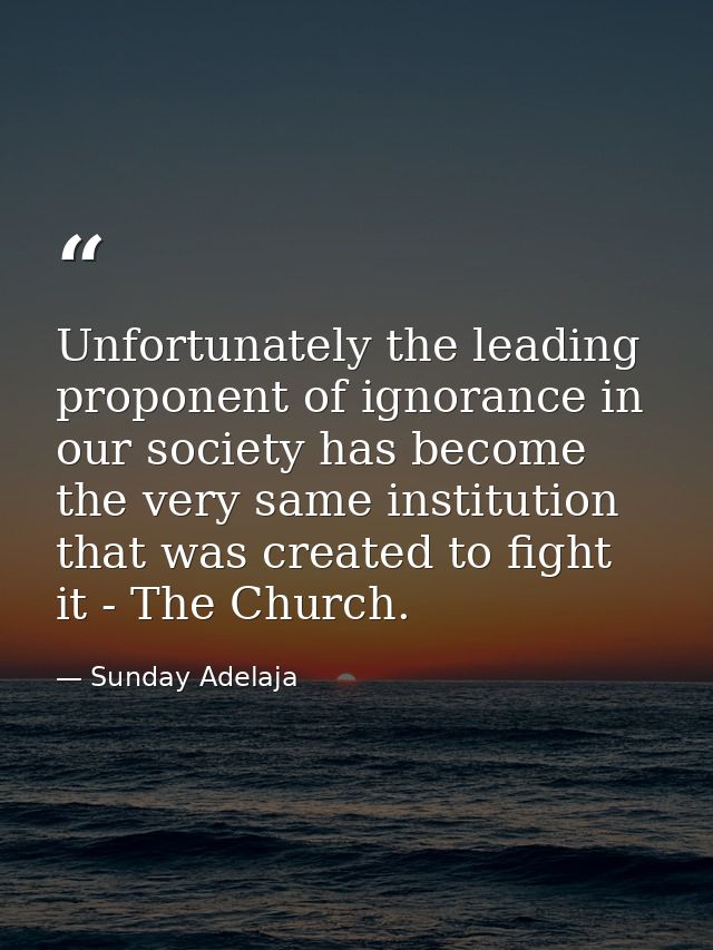 Unfortunately the leading proponent of ignorance in our society has become the very same institution that was created to — Sunday Adelaja