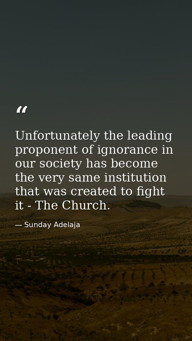Unfortunately the leading proponent of ignorance in our society has become the very same institution that was created to — Sunday Adelaja
