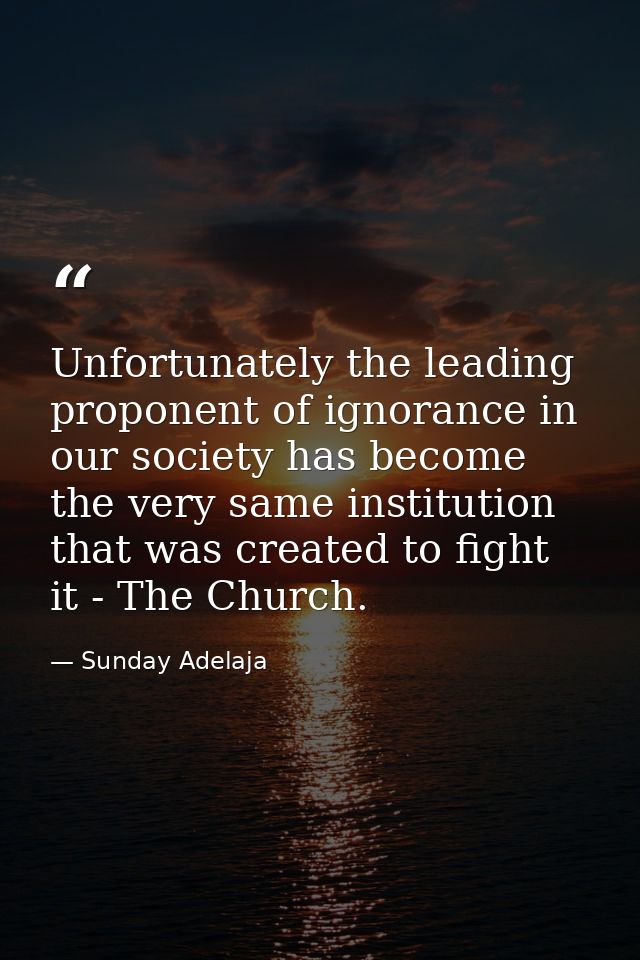 Unfortunately the leading proponent of ignorance in our society has become the very same institution that was created to — Sunday Adelaja