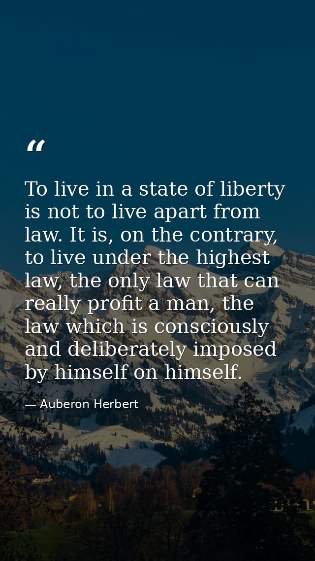 To live in a state of liberty is not to live apart from law. It is, on the contrary, to live under the highest law, the  — Auberon Herbert