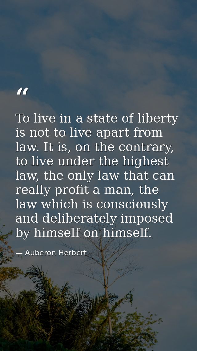 To live in a state of liberty is not to live apart from law. It is, on the contrary, to live under the highest law, the  — Auberon Herbert