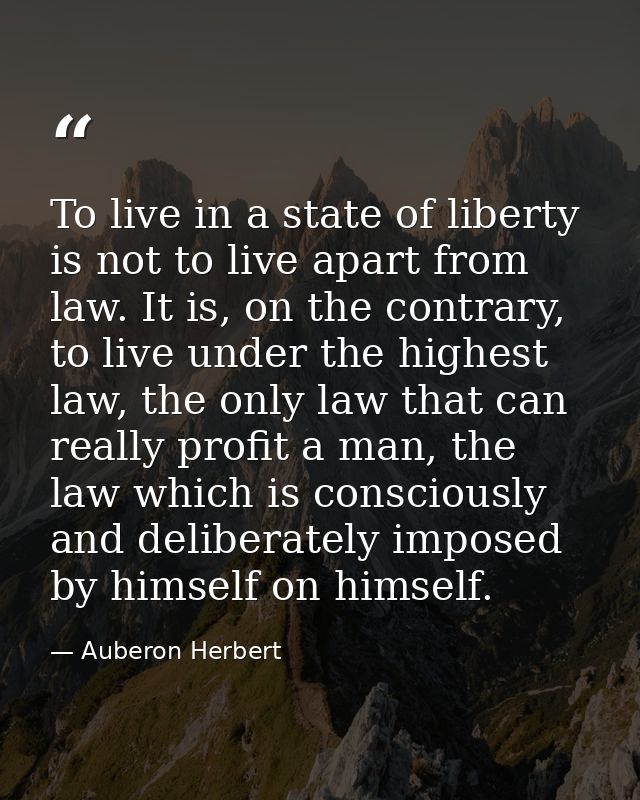 To live in a state of liberty is not to live apart from law. It is, on the contrary, to live under the highest law, the  — Auberon Herbert
