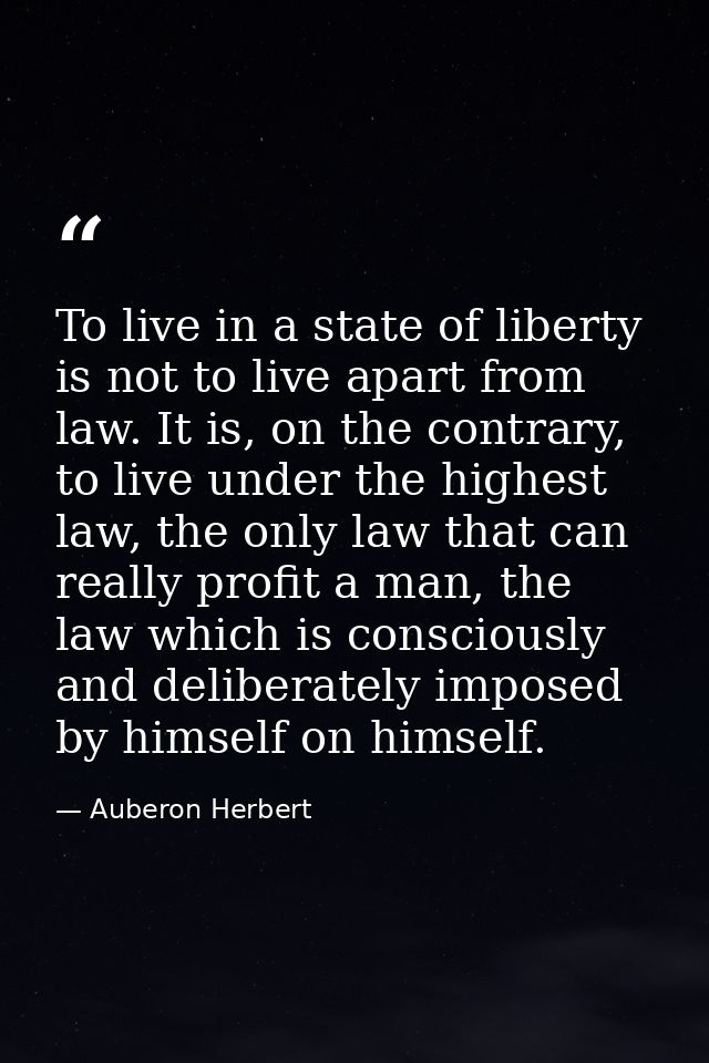 To live in a state of liberty is not to live apart from law. It is, on the contrary, to live under the highest law, the  — Auberon Herbert