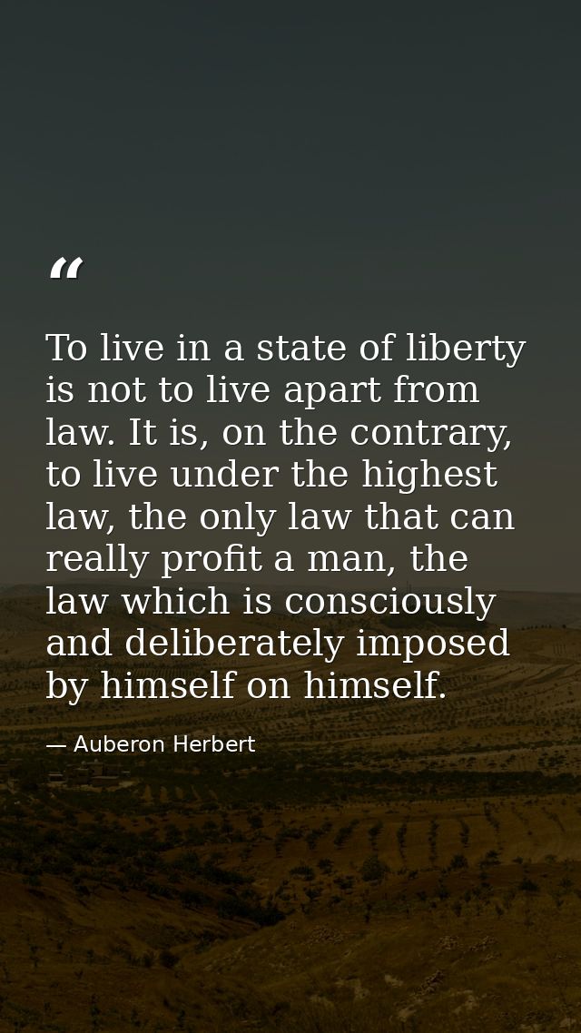 To live in a state of liberty is not to live apart from law. It is, on the contrary, to live under the highest law, the  — Auberon Herbert