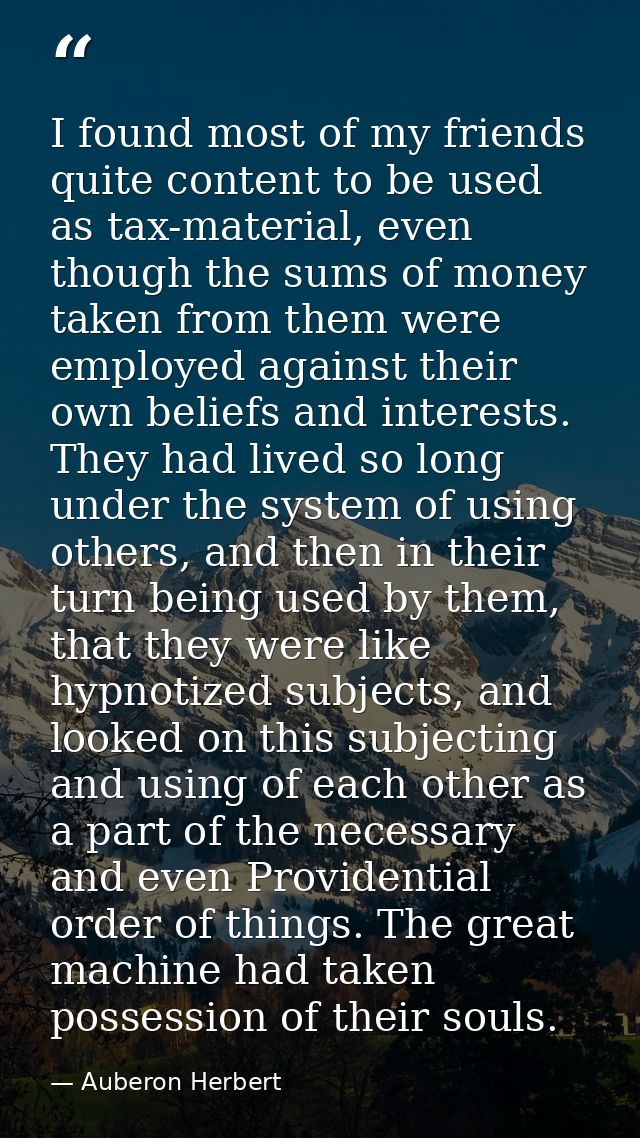 I found most of my friends quite content to be used as tax-material, even though the sums of money taken from them were  — Auberon Herbert