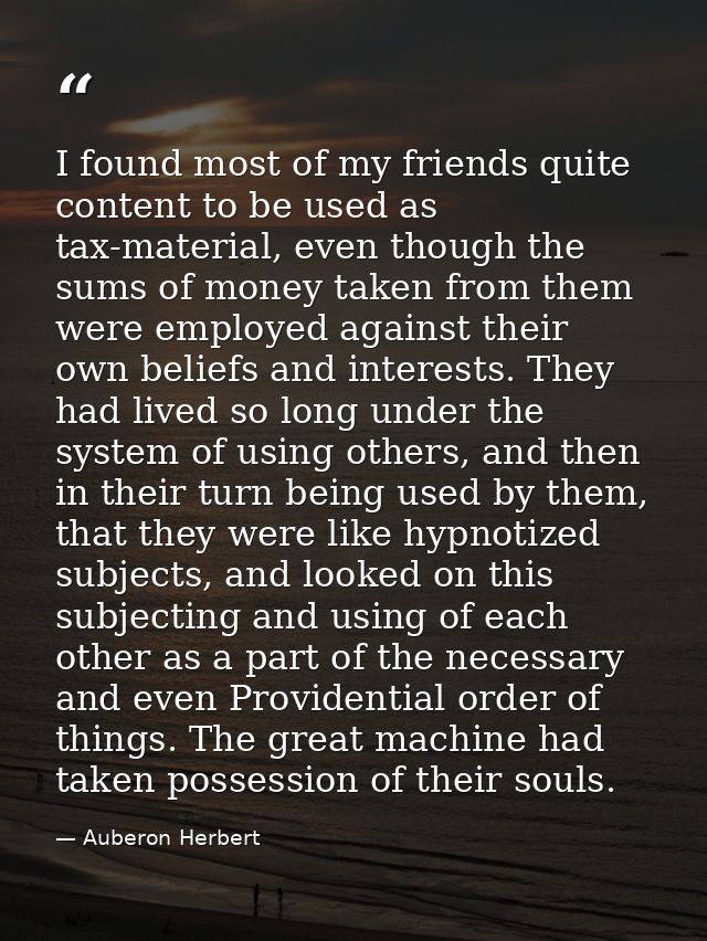 I found most of my friends quite content to be used as tax-material, even though the sums of money taken from them were  — Auberon Herbert