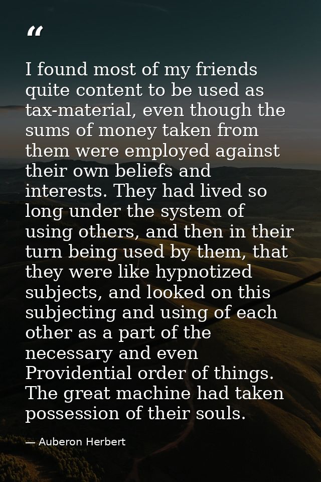 I found most of my friends quite content to be used as tax-material, even though the sums of money taken from them were  — Auberon Herbert