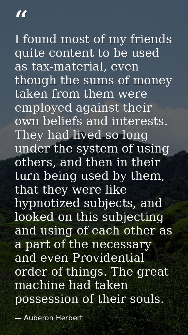 I found most of my friends quite content to be used as tax-material, even though the sums of money taken from them were  — Auberon Herbert