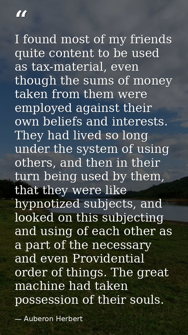 I found most of my friends quite content to be used as tax-material, even though the sums of money taken from them were  — Auberon Herbert