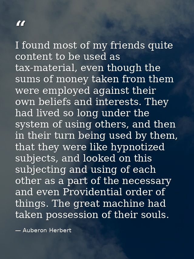I found most of my friends quite content to be used as tax-material, even though the sums of money taken from them were  — Auberon Herbert