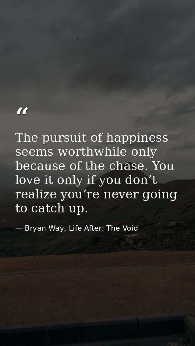 The pursuit of happiness seems worthwhile only because of the chase. You love it only if you don’t realize you’re never  — Bryan Way, Life After: The Void