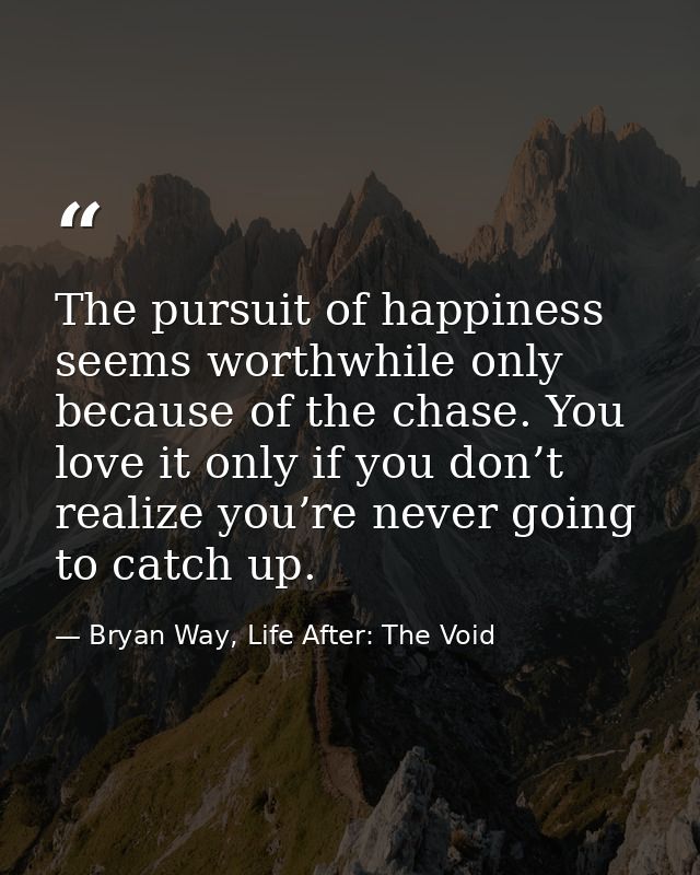 The pursuit of happiness seems worthwhile only because of the chase. You love it only if you don’t realize you’re never  — Bryan Way, Life After: The Void