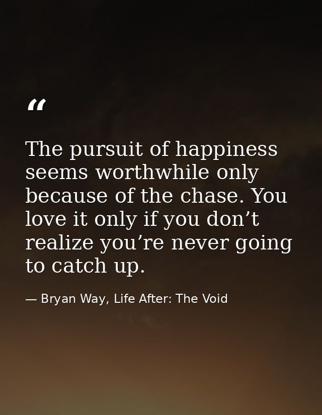 The pursuit of happiness seems worthwhile only because of the chase. You love it only if you don’t realize you’re never  — Bryan Way, Life After: The Void