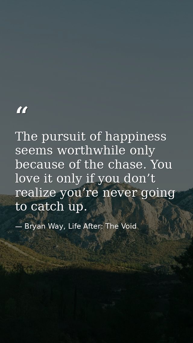 The pursuit of happiness seems worthwhile only because of the chase. You love it only if you don’t realize you’re never  — Bryan Way, Life After: The Void
