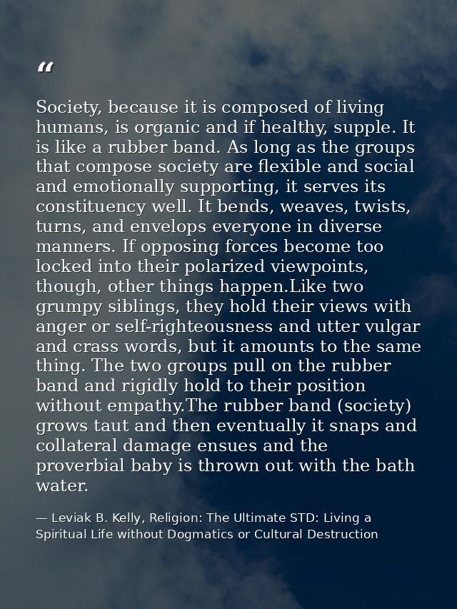 Society, because it is composed of living humans, is organic and if healthy, supple. It is like a rubber band. As long a — Leviak B. Kelly, Religion: The Ultimate STD: Living a Spiritual Life without Dogmatics or Cultural Destruction