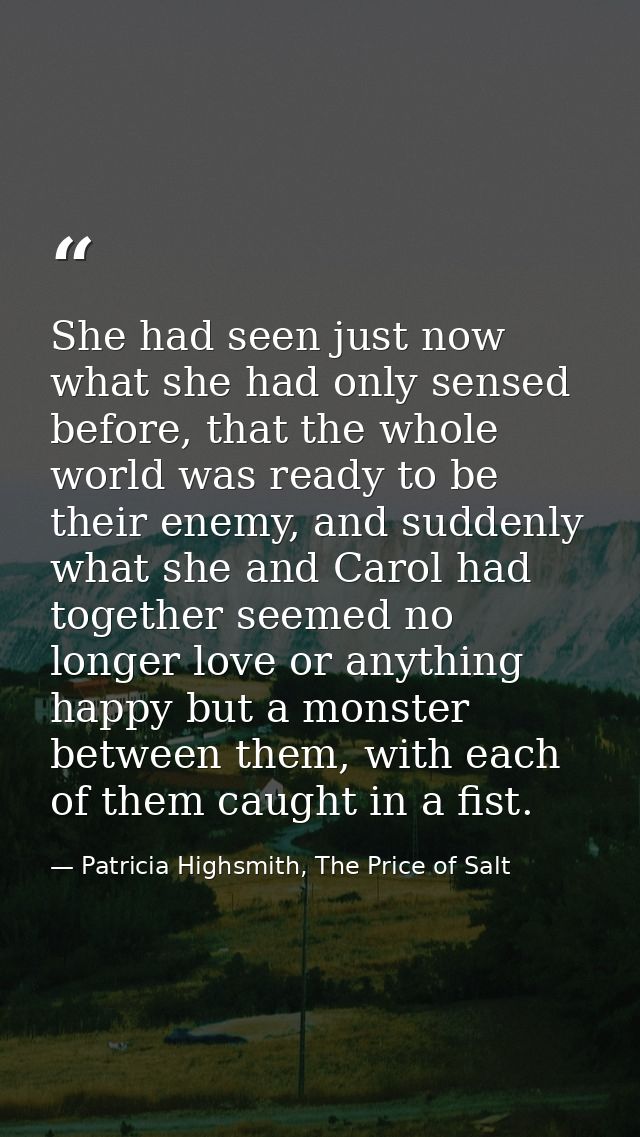 She had seen just now what she had only sensed before, that the whole world was ready to be their enemy, and suddenly wh — Patricia Highsmith, The Price of Salt