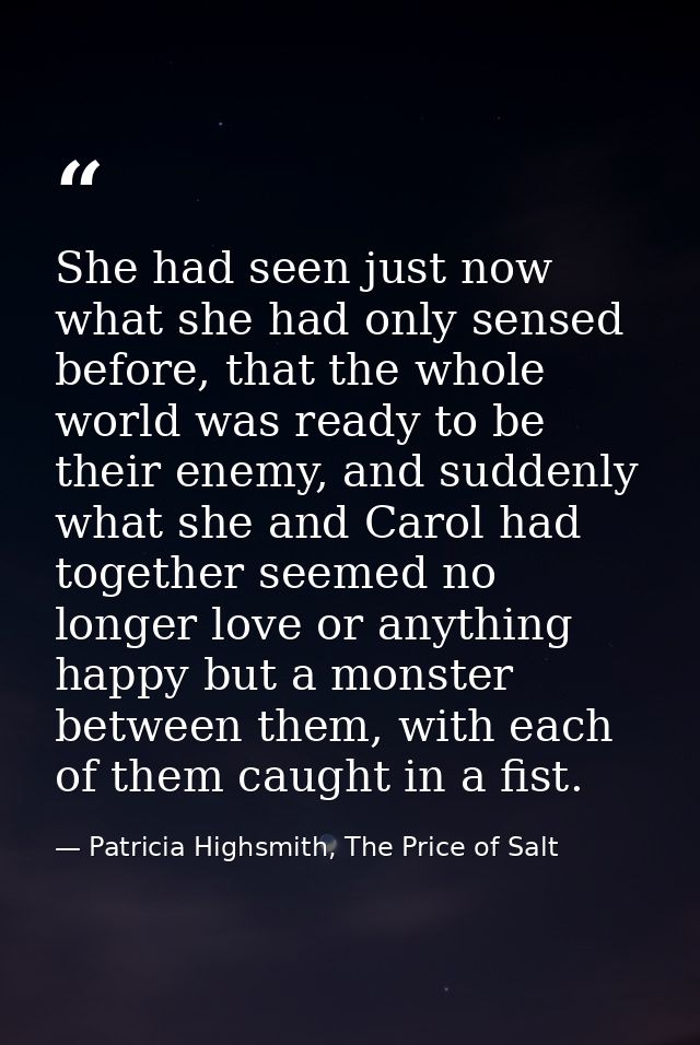 She had seen just now what she had only sensed before, that the whole world was ready to be their enemy, and suddenly wh — Patricia Highsmith, The Price of Salt