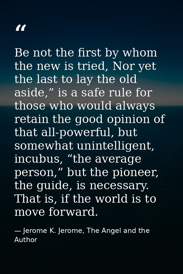 Be not the first by whom the new is tried, Nor yet the last to lay the old aside,” is a safe rule for those who would al — Jerome K. Jerome, The Angel and the Author