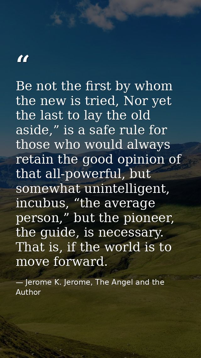 Be not the first by whom the new is tried, Nor yet the last to lay the old aside,” is a safe rule for those who would al — Jerome K. Jerome, The Angel and the Author