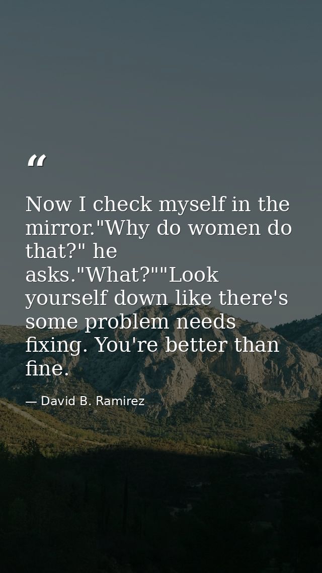 Now I check myself in the mirror."Why do women do that?" he asks."What?""Look yourself down like there's some problem ne — David B. Ramirez