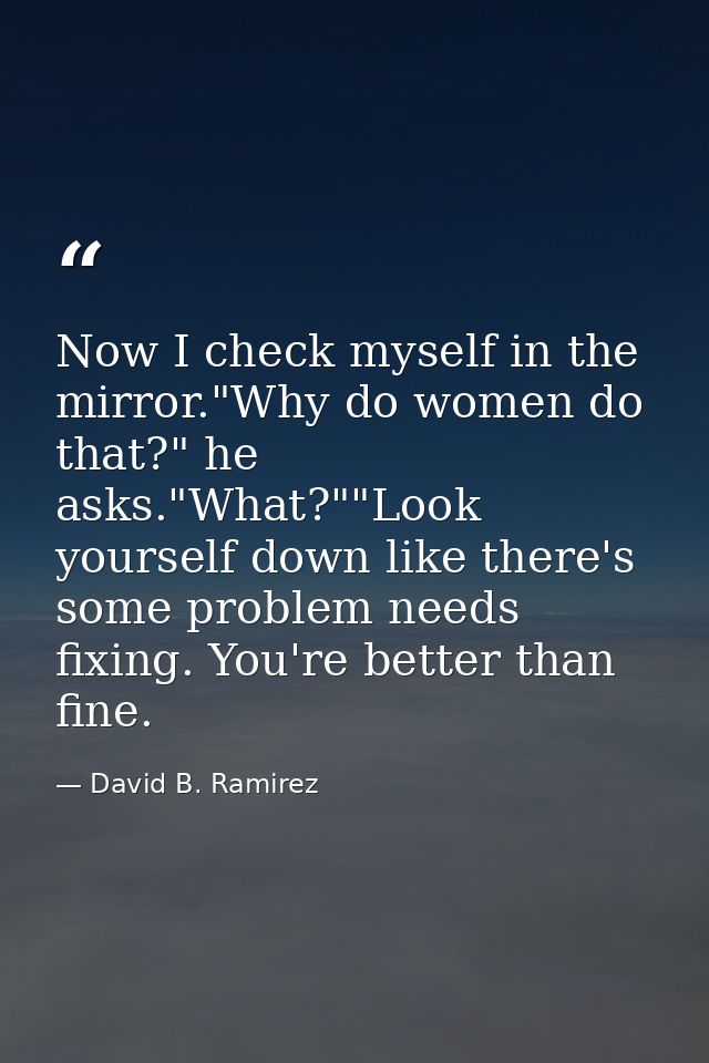 Now I check myself in the mirror."Why do women do that?" he asks."What?""Look yourself down like there's some problem ne — David B. Ramirez
