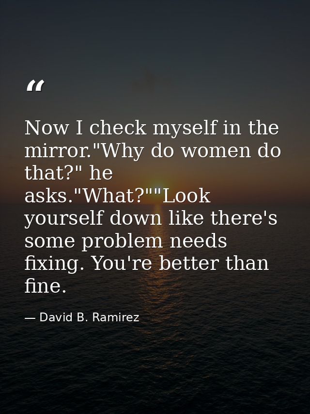 Now I check myself in the mirror."Why do women do that?" he asks."What?""Look yourself down like there's some problem ne — David B. Ramirez