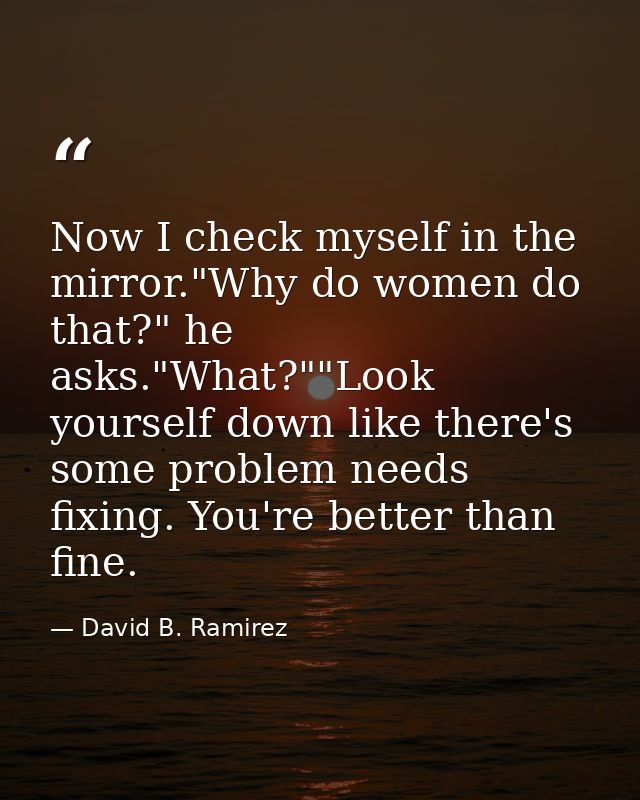 Now I check myself in the mirror."Why do women do that?" he asks."What?""Look yourself down like there's some problem ne — David B. Ramirez