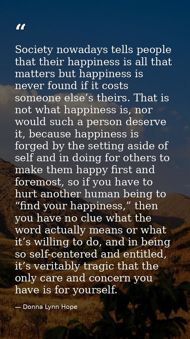 Society nowadays tells people that their happiness is all that matters but happiness is never found if it costs someone  — Donna Lynn Hope