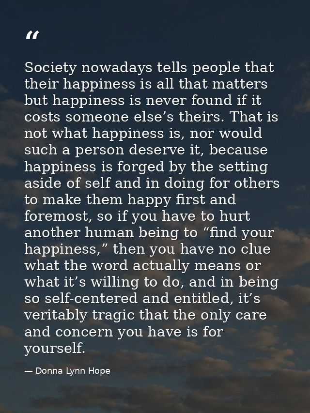 Society nowadays tells people that their happiness is all that matters but happiness is never found if it costs someone  — Donna Lynn Hope