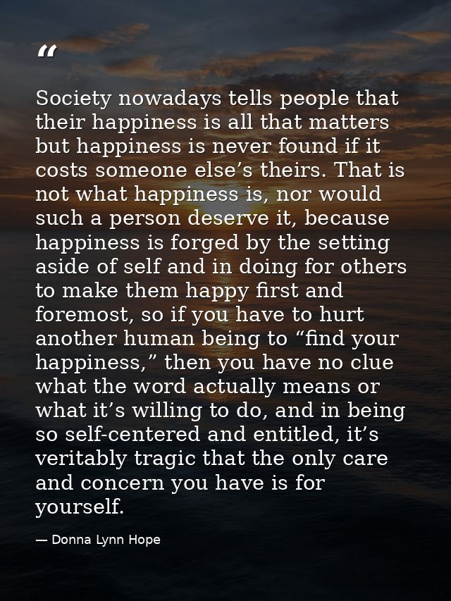Society nowadays tells people that their happiness is all that matters but happiness is never found if it costs someone  — Donna Lynn Hope