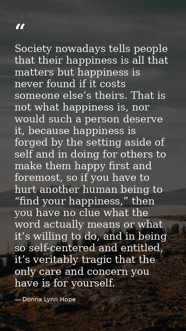 Society nowadays tells people that their happiness is all that matters but happiness is never found if it costs someone  — Donna Lynn Hope