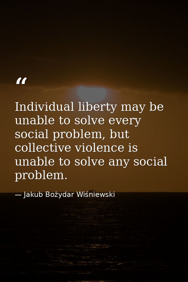 Individual liberty may be unable to solve every social problem, but collective violence is unable to solve any social pr — Jakub Bożydar Wiśniewski