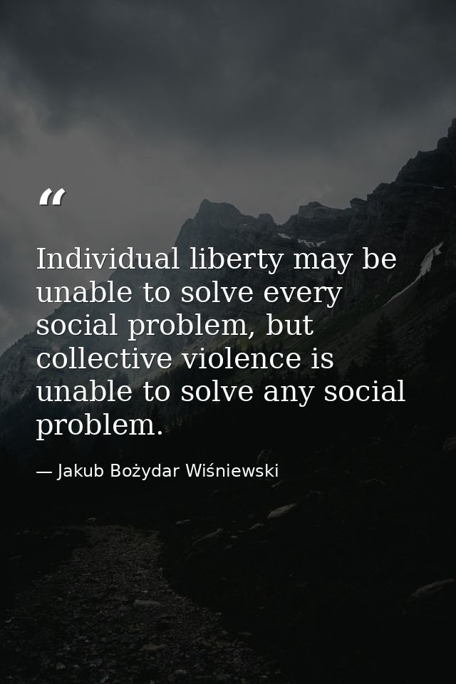 Individual liberty may be unable to solve every social problem, but collective violence is unable to solve any social pr — Jakub Bożydar Wiśniewski